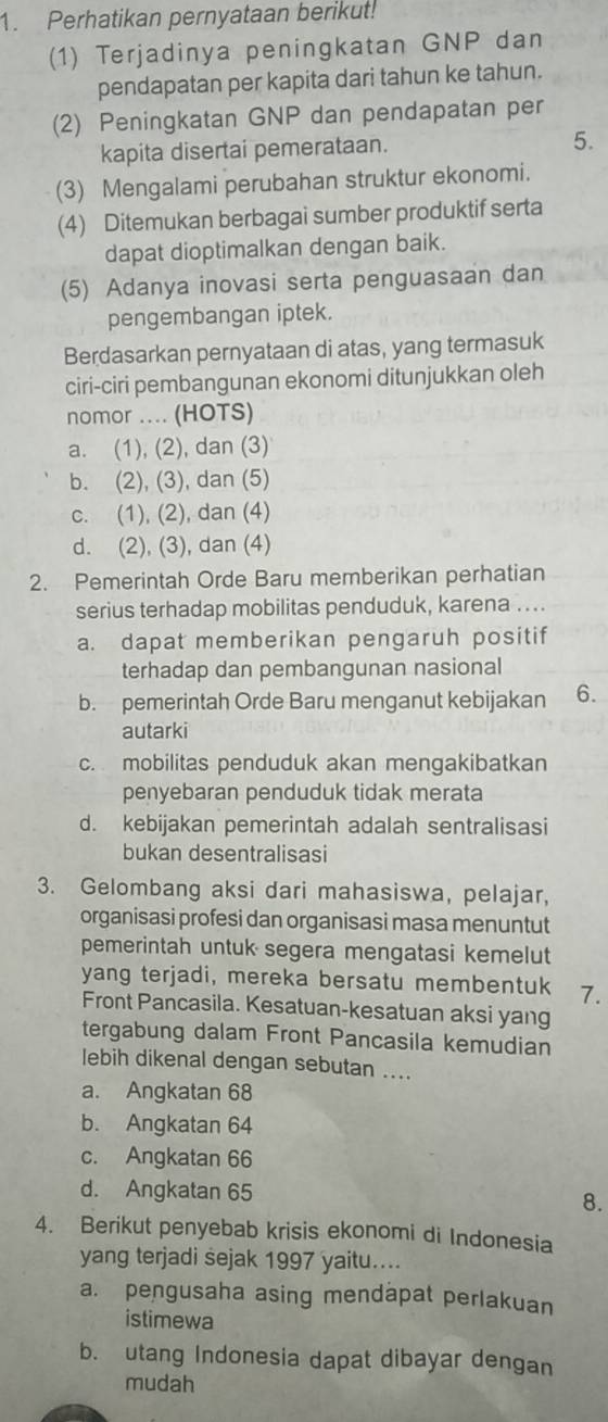 Perhatikan pernyataan berikut!
(1) Terjadinya peningkatan GNP dan
pendapatan per kapita dari tahun ke tahun.
(2) Peningkatan GNP dan pendapatan per
kapita disertai pemerataan. 5.
(3) Mengalami perubahan struktur ekonomi.
(4) Ditemukan berbagai sumber produktif serta
dapat dioptimalkan dengan baik.
(5) Adanya inovasi serta penguasaan dan
pengembangan iptek.
Berdasarkan pernyataan di atas, yang termasuk
ciri-ciri pembangunan ekonomi ditunjukkan oleh
nomor .... (HOTS)
a. (1), (2), dan (3)
b. (2), (3), dan (5)
c. (1), (2), dan (4)
d. (2), (3), dan (4)
2. Pemerintah Orde Baru memberikan perhatian
serius terhadap mobilitas penduduk, karena ....
a. dapat memberikan pengaruh positif
terhadap dan pembangunan nasional
b. pemerintah Orde Baru menganut kebijakan 6.
autarki
c. mobilitas penduduk akan mengakibatkan
penyebaran penduduk tidak merata
d. kebijakan pemerintah adalah sentralisasi
bukan desentralisasi
3. Gelombang aksi dari mahasiswa, pelajar,
organisasi profesi dan organisasi masa menuntut
pemerintah untuk segera mengatasi kemelut
yang terjadi, mereka bersatu membentuk 7.
Front Pancasila. Kesatuan-kesatuan aksi yang
tergabung dalam Front Pancasila kemudian
lebih dikenal dengan sebutan ....
a. Angkatan 68
b. Angkatan 64
c. Angkatan 66
d. Angkatan 65
8.
4. Berikut penyebab krisis ekonomi di Indonesia
yang terjadi sejak 1997 yaitu....
a. pengusaha asing mendapat perlakuan
istimewa
b. utang Indonesia dapat dibayar dengan
mudah