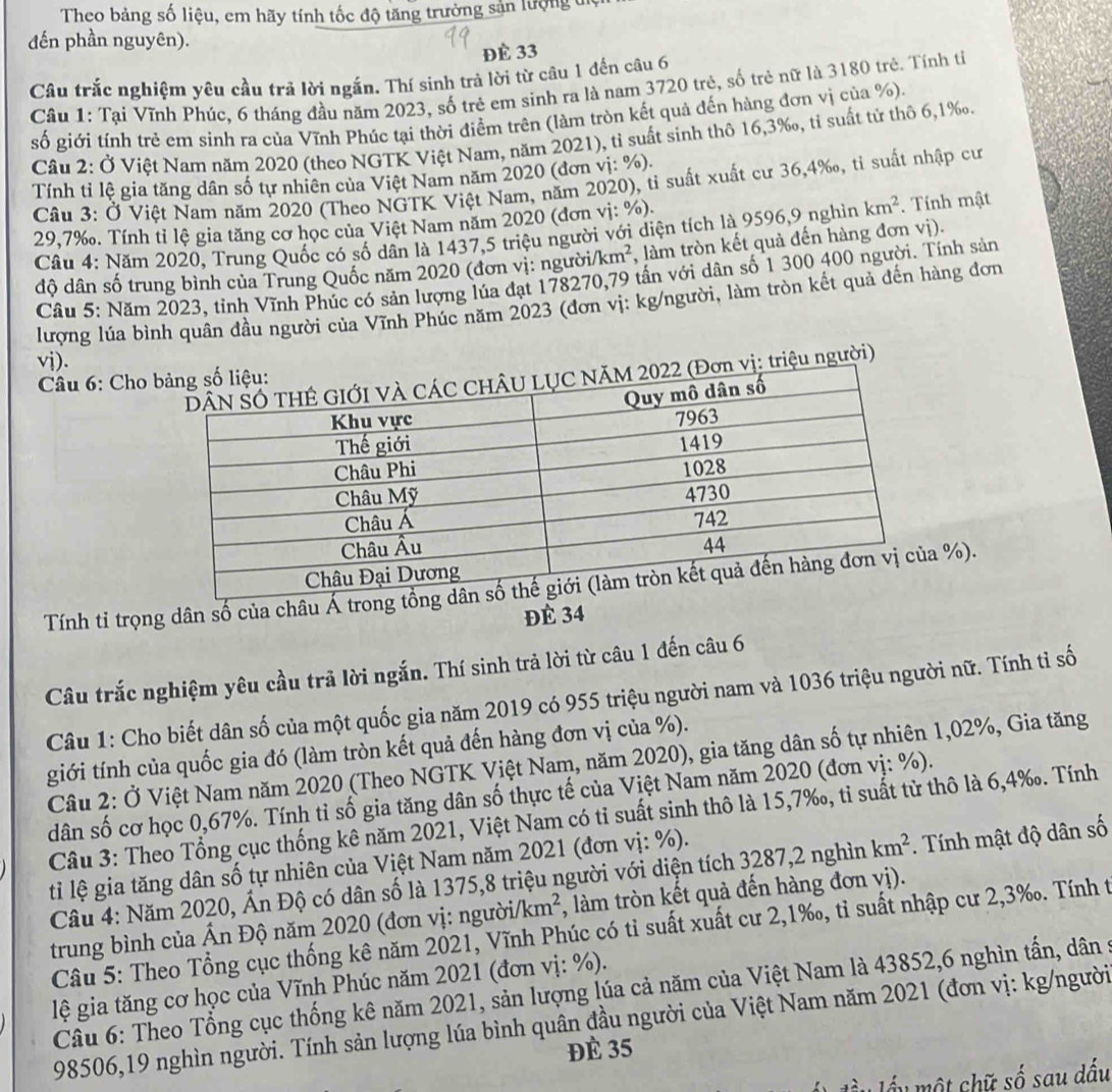 Theo bảng số liệu, em hãy tính tốc độ tăng trưởng sản lượng đệ
đến phần nguyên).
Đè 33
Câu trắc nghiệm yêu cầu trả lời ngắn. Thí sinh trả lời từ câu 1 đến câu 6
Cầu 1: Tại Vĩnh Phúc, 6 tháng đầu năm 2023, số trẻ em sinh ra là nam 3720 trẻ, số trẻ nữ là 3180 trẻ. Tính tỉ
số giới tính trẻ em sinh ra của Vĩnh Phúc tại thời điểm trên (làm tròn kết quả đến hàng đơn vị của %).
Câu 2: Ở Việt Nam năm 2020 (theo NGTK Việt Nam, năm 2021), tỉ suất sinh thô 16,3‰, tỉ suất tử thô 6,1‰.
Tính tỉ lệ gia tăng dân số tự nhiên của Việt Nam năm 2020 (đơn vị: %).
Câu 3: Ở Việt Nam năm 2020 (Theo NGTK Việt Nam, năm 2020), tỉ suất xuất cư 36,4‰, tỉ suất nhập cư
29,7‰. Tính tỉ lệ gia tăng cơ học của Việt Nam năm 2020 (đơn vị: %)
Câu 4: Năm 2020, Trung Quốc có số dân là 1437,5 triệu người với diện tích là 9596,9 nghìn km^2. Tính mật
độ dân số trung bình của Trung Quốc năm 2020 (đơn vị: người/ km^2 , làm tròn kết quả đến hàng đơn vị).
Cầu 5: Năm 2023, tỉnh Vĩnh Phúc có sản lượng lúa đạt 178270,79 tấn với dân số 1 300 400 người. Tính sản
lượng lúa bình quân đầu người của Vĩnh Phúc năm 2023 (đơn vị: kg/người, làm tròn kết quả đến hàng đơn
vj).
triệu người)
Câu 6: Cho 
Tính tỉ trọng dân số của châu Á t %).
ĐÉ 34
Câu trắc nghiệm yêu cầu trã lời ngắn. Thí sinh trả lời từ câu 1 đến câu 6
Câu 1: Cho biết dân số của một quốc gia năm 2019 có 955 triệu người nam và 1036 triệu người nữ. Tính tỉ số
tgiới tính của quốc gia đó (làm tròn kết quả đến hàng đơn vị của %).
Câu 2: Ở Việt Nam năm 2020 (Theo NGTK Việt Nam, năm 2020), gia tăng dân số tự nhiên 1,02%, Gia tăng
dân số cơ học 0,67%. Tính tỉ số gia tăng dân số thực tế của Việt Nam năm 2020 (đơn vị: %).
Câu 3: Theo Tổng cục thống kê năm 2021, Việt Nam có tỉ suất sinh thô là 15,7‰, tỉ suất từ thô là 6,4‰. Tính
ti lệ gia tăng dân số tự nhiên của Việt Nam năm 2021 (đơn vị: %).
Câu 4: Năm 2020, Ấn Độ có dân số là 1375,8 triệu người với diện tích 3287,2 nghìn km^2. Tính mật độ dân số
trung bình của Ấn Độ năm 2020 (đơn vị: người. /km^2 , làm tròn kết quả đến hàng đơn vị).
Câu 5: Theo Tổng cục thống kê năm 2021, Vĩnh Phúc có tỉ suất xuất cư 2,1‰, tỉ suất nhập cư 2,3‰. Tính t
lệ gia tăng cơ học của Vĩnh Phúc năm 2021 (đơn vị: %).
Câu 6: Theo Tổng cục thống kê năm 2021, sản lượng lúa cả năm của Việt Nam là 43852,6 nghìn tấn, dân
98506,19 nghìn người. Tính sản lượng lúa bình quân đầu người của Việt Nam năm 2021 (đơn vị: kg/người
Đè 35
ầu  một chữ số sau dầu