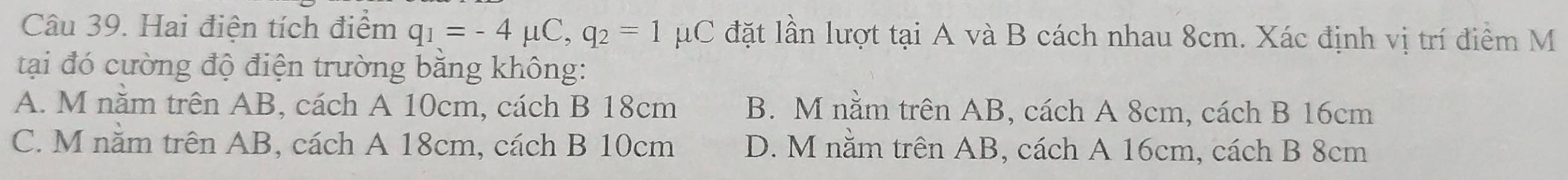 Hai điện tích điểm q_1=-4mu C, q_2=1 μC đặt lần lượt tại A và B cách nhau 8cm. Xác định vị trí điểm M
tại đó cường độ điện trường bằng không:
A. M năm trên AB, cách A 10cm, cách B 18cm B. M nằm trên AB, cách A 8cm, cách B 16cm
C. M nằm trên AB, cách A 18cm, cách B 10cm D. M nằm trên AB, cách A 16cm, cách B 8cm