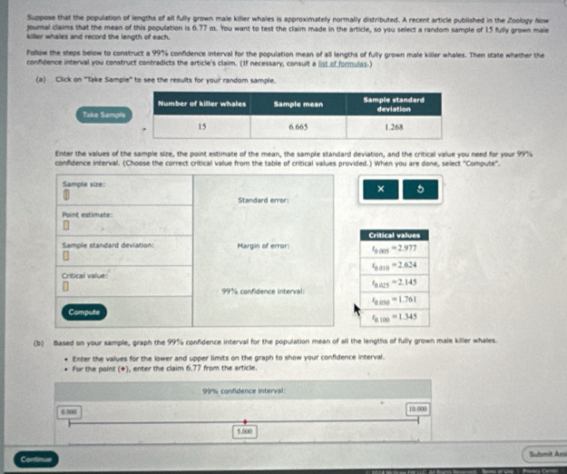 Suppose that the population of lengths of all fully grown male killer whales is approximatelly normally distributed. A recent article published in the Zoology Now
journal claims that the mean of this population is 6.77 m. You want to test the claim made in the article, so you select a random sample of 15 fully grown male
killer whales and record the length of each.
Follow the steps below to construct a 99% confidence interval for the population mean of all lengths of fully grown male killer whales. Then state whether the
confidence interval you construct contradicts the article's claim. (If necessary, consult a list of formulas.)
(a) Click on "Take Sample" to see the results for your random sample.
Take Sample
Enter the values of the sample size, the point estimate of the mean, the sample standard deviation, and the critical value you need for your 99%
confidence interval. (Choose the correct critical value from the table of critical values provided.) When you are done, select "Compute".
× 5
(b) Based on your sample, graph the 99% confidence interval for the population mean of all the lengths of fully grown male killer whales.
Enter the values for the lower and upper limits on the graph to show your confidence interval.
For the point (*), enter the claim 6.77 from the article.
99% confidence interval:
0 00 10.000
5.000
Continue Submit Assi
