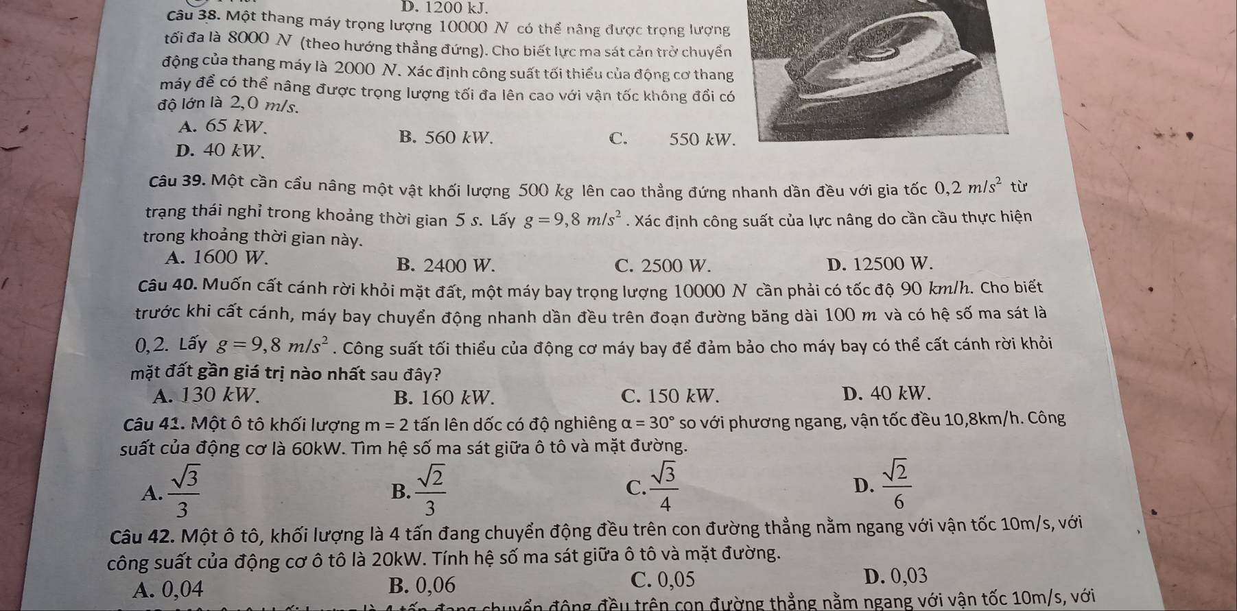 D. 1200 kJ.
Câu 38. Một thang máy trọng lượng 10000 N có thể nâng được trọng lượng
tối đa là 8000 N (theo hướng thẳng đứng). Cho biết lực ma sát cản trở chuyển
động của thang máy là 2000 N. Xác định công suất tối thiểu của động cơ thang
máy để có thể nâng được trọng lượng tối đa lên cao với vận tốc không đổi c
độ lớn là 2,0 m/s.
A. 65 kW.
B. 560 kW. C. 550 kW
D. 40 kW.
Câu 39. Một cần cầu nâng một vật khối lượng 500 kg lên cao thẳng đứng nhanh dần đều với gia tốc 0,2m/s^2 từ
trạng thái nghỉ trong khoảng thời gian 5 s. Lấy g=9,8m/s^2. Xác định công suất của lực nâng do cần cầu thực hiện
trong khoảng thời gian này.
A. 1600 W. B. 2400 W. C. 2500 W. D. 12500 W.
Câu 40. Muốn cất cánh rời khỏi mặt đất, một máy bay trọng lượng 10000 N cần phải có tốc độ 90 km/h. Cho biết
trước khi cất cánh, máy bay chuyển động nhanh dần đều trên đoạn đường băng dài 100 m và có hệ số ma sát là
0, 2. Lấy g=9,8m/s^2. Công suất tối thiểu của động cơ máy bay để đảm bảo cho máy bay có thể cất cánh rời khỏi
mặt đất gần giá trị nào nhất sau đây?
A. 130 kW. B. 160 kW. C. 150 kW. D. 40 kW.
Câu 41. Một ô tô khối lượng m=2 tấn lên dốc có độ nghiêng alpha =30° so với phương ngang, vận tốc đều 10,8km/h. Công
suất của động cơ là 60kW. Tìm hệ số ma sát giữa ô tô và mặt đường.
A.  sqrt(3)/3   sqrt(2)/3  C.  sqrt(3)/4  D.  sqrt(2)/6 
B.
Câu 42. Một ô tô, khối lượng là 4 tấn đang chuyển động đều trên con đường thẳng nằm ngang với vận tốc 10m/s, với
công suất của động cơ ô tô là 20kW. Tính hệ số ma sát giữa ô tô và mặt đường.
A. 0,04 B. 0,06
C. 0,05 D. 0,03
wổn động đều trên con đường thẳng nằm ngang với vận tốc 10m/s, với