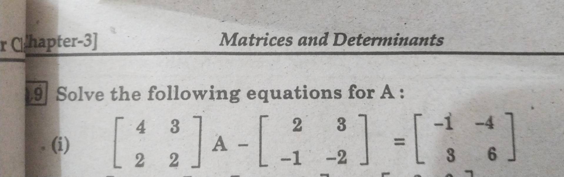 Chapter-3] 
Matrices and Determinants 
9 Solve the following equations for A : 
(i)
beginbmatrix 4&3 2&2endbmatrix A-beginbmatrix 2&3 -1&-2endbmatrix =beginbmatrix -1&-4 3&6endbmatrix