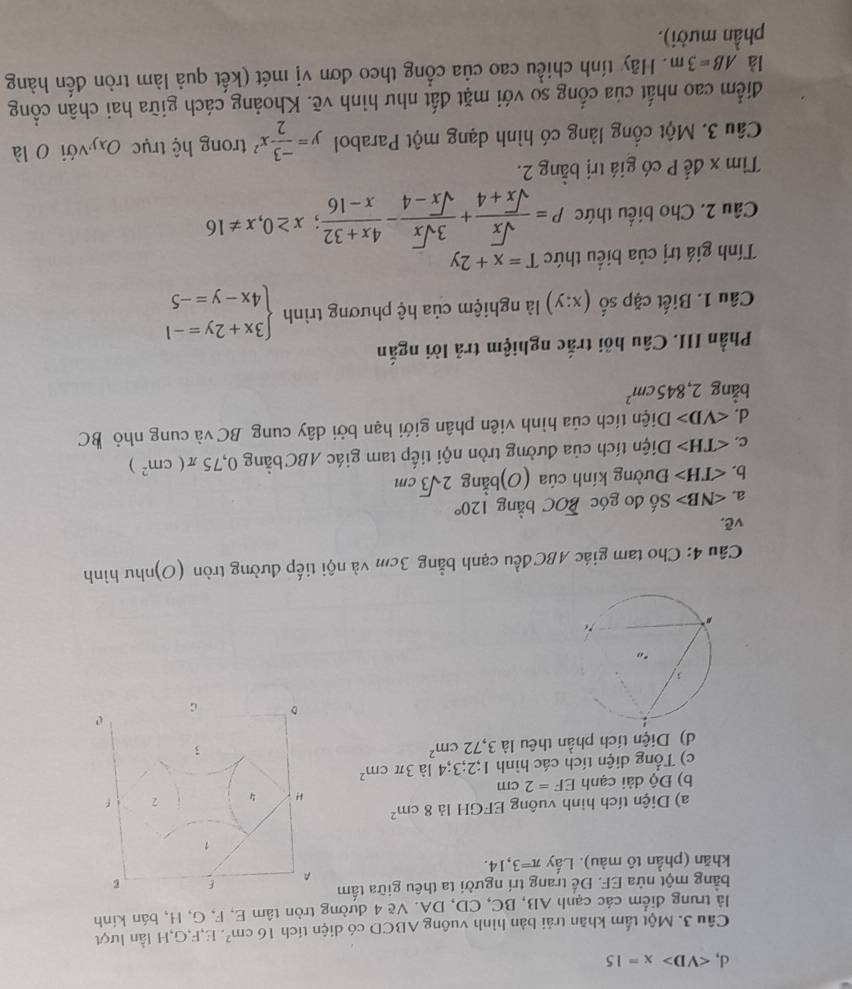 d, ∠ VD>x=15
Câu 3. Một tấm khăn trải bản hình vuông ABCD có diện tích 16cm^2. E,F,G,H lần lượt
là trung điểm các cạnh AB, BC, CD, DA. Vẽ 4 đường tròn tâm E, F, G, H, bán kính
bằng một nửa EF. Để trang trí người ta thêu giữa tấm
khăn (phần tô màu). Lấy π =3,14.
a) Diện tích hình vuông EFGH là 8cm^2
b) Độ dài cạnh EF=2cm
c) Tổng diện tích các hình 1;2;3;4 là 3π cm^2
d) Diện tích phần thêu là 3,72cm^2
Câu 4: Cho tam giác ABC đều cạnh bằng 3cm và nội tiếp đường tròn (O)như hình
vẽ.
a. ∠ NB> Số đo góc BOC bằng 120°
b. Đường kính của (O)bằng 2sqrt(3)cm
c. Diện tích của đường tròn nội tiếp tam giác ABC bằng 0,75π (cm^2)
d. ∠ VD> Diện tích của hình viên phân giới hạn bởi dây cung BC và cung nhỏ BC
bằng 2,845cm^2
Phần III. Câu hồi trắc nghiệm trả lời ngắn
Câu 1. Biết cặp số (x:y) là nghiệm của hệ phương trình beginarrayl 3x+2y=-1 4x-y=-5endarray.
Tính giá trị của biểu thức T=x+2y
Câu 2. Cho biểu thức P= sqrt(x)/sqrt(x)+4 + 3sqrt(x)/sqrt(x)-4 - (4x+32)/x-16 ;x≥ 0,x!= 16
Tìm x đế P có giá trị bằng 2.
Câu 3. Một cổng làng có hình dạng một Parabol y= (-3)/2 x^2 trong hệ trục Oxyvới 0 là
đdiểm cao nhất của cổng so với mặt đất như hình vẽ. Khoảng cách giữa hai chân cổng
là AB=3m. Hãy tính chiều cao của cổng theo đơn vị mét (kết quả làm tròn đến hàng
phần mười).