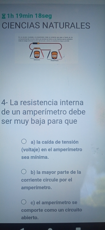 ∑1h 19min 18seg
CIENCIAS NATURALES
En el cincuitó mostiado, el amperineiro nsde la comente que sesa a iavés de los
mide el vollige entre das purrtos del ciecurta y teme una resistenció mayor a 10 Mri
Yo sme t so Ampenmctro
4- La resistencia interna
de un amperímetro debe
ser muy baja para que
a) la caída de tensión
(voltaje) en el amperímetro
sea mínima.
b) la mayor parte de la
corriente circule por el
amperímetro.
c) el amperímetro se
comporte como un circuito
abierto.