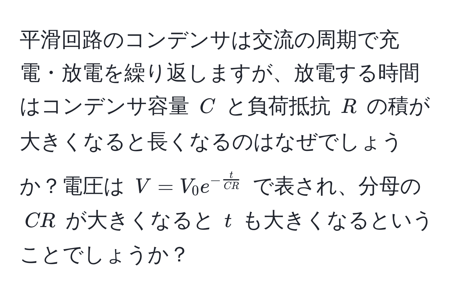 平滑回路のコンデンサは交流の周期で充電・放電を繰り返しますが、放電する時間はコンデンサ容量 $C$ と負荷抵抗 $R$ の積が大きくなると長くなるのはなぜでしょうか？電圧は $V = V_0 e^(-fract)CR$ で表され、分母の $CR$ が大きくなると $t$ も大きくなるということでしょうか？