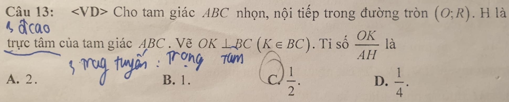 Cho tam giác ABC nhọn, nội tiếp trong đường tròn (O;R). H là
trực tâm của tam giác ABC. Vẽ OK ⊥ BC(K∈ BC). Tỉ số  OK/AH  là
A. 2. B. 1. C.  1/2 . D.  1/4 .