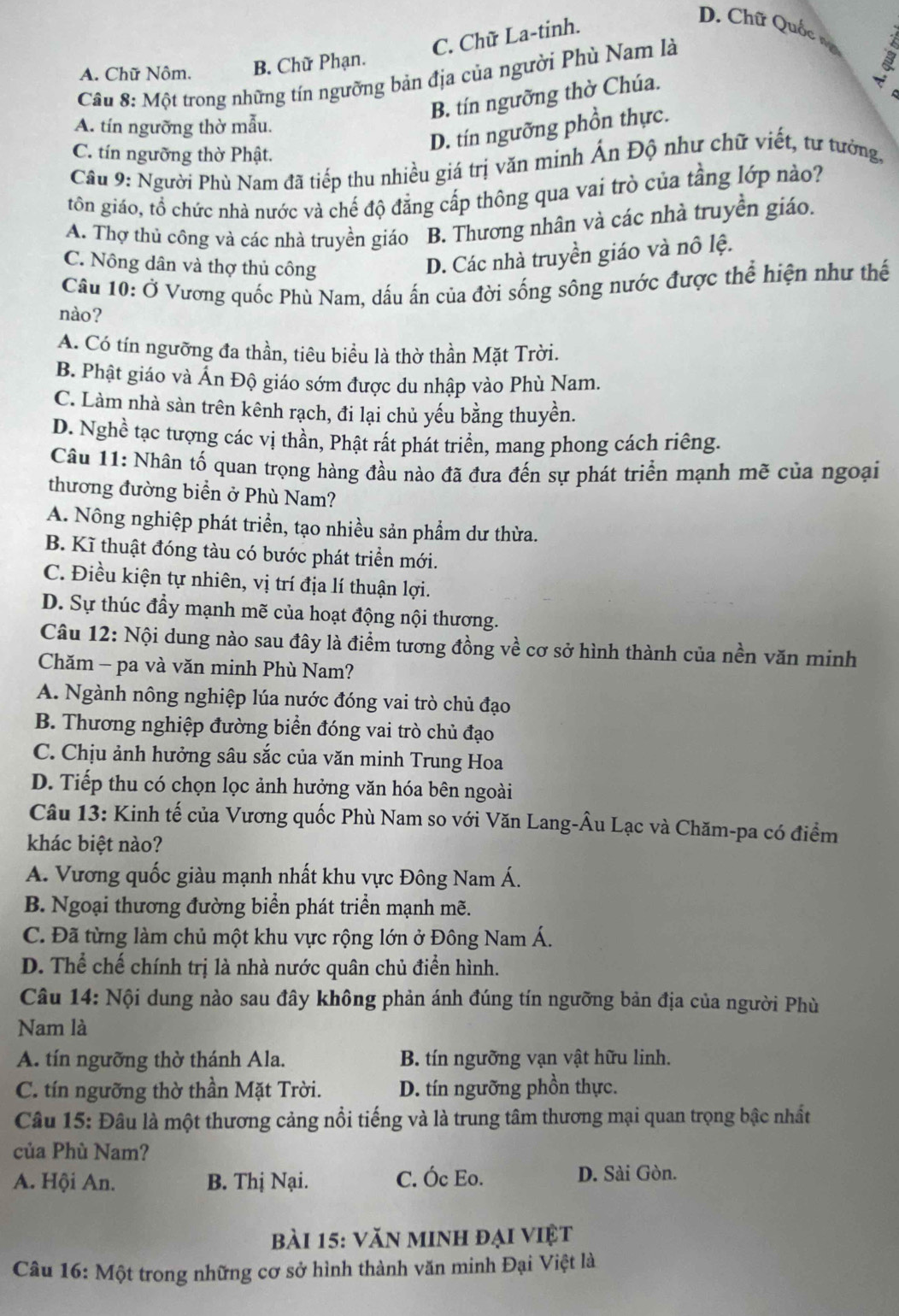 C. Chữ La-tinh.
D. Chữ Quốc vô
A. Chữ Nôm. B. Chữ Phạn.
Câu 8: Một trong những tín ngưỡng bản địa của người Phù Nam là
B. tín ngưỡng thờ Chúa.
A. tín ngưỡng thờ mẫu.
D. tín ngưỡng phồn thực.
C. tín ngưỡng thờ Phật.
Câu 9: Người Phù Nam đã tiếp thu nhiều giá trị văn minh Ấn Độ như chữ viết, tư tưởng,
tôn giáo, tổ chức nhà nước và chế độ đẳng cấp thông qua vai trò của tầng lớp nào?
A. Thợ thủ công và các nhà truyền giáo B. Thương nhân và các nhà truyền giáo.
C. Nông dân và thợ thủ công
D. Các nhà truyền giáo và nô lệ.
Câu 10: Ở Vương quốc Phù Nam, dấu ấn của đời sống sông nước được thể hiện như thế
nào?
A. Có tín ngưỡng đa thần, tiêu biểu là thờ thần Mặt Trời.
B. Phật giáo và Ấn Độ giáo sớm được du nhập vào Phù Nam.
C. Làm nhà sàn trên kênh rạch, đi lại chủ yếu bằng thuyền.
D. Nghề tạc tượng các vị thần, Phật rất phát triển, mang phong cách riêng.
Câu 11: Nhân tố quan trọng hàng đầu nào đã đưa đến sự phát triển mạnh mẽ của ngoại
thương đường biển ở Phù Nam?
A. Nông nghiệp phát triển, tạo nhiều sản phẩm dư thừa.
B. Kĩ thuật đóng tàu có bước phát triển mới.
C. Điều kiện tự nhiên, vị trí địa lí thuận lợi.
D. Sự thúc đầy mạnh mẽ của hoạt động nội thương.
Câu 12: Nội dung nào sau đây là điểm tương đồng về cơ sở hình thành của nền văn minh
Chăm - pa và văn minh Phù Nam?
A. Ngành nông nghiệp lúa nước đóng vai trò chủ đạo
B. Thương nghiệp đường biển đóng vai trò chủ đạo
C. Chịu ảnh hưởng sâu sắc của văn minh Trung Hoa
D. Tiếp thu có chọn lọc ảnh hưởng văn hóa bên ngoài
Câu 13: Kinh tế của Vương quốc Phù Nam so với Văn Lang-Âu Lạc và Chăm-pa có điểm
khác biệt nào?
A. Vương quốc giàu mạnh nhất khu vực Đông Nam Á.
B. Ngoại thương đường biển phát triển mạnh mẽ.
C. Đã từng làm chủ một khu vực rộng lớn ở Đông Nam Á.
D. Thể chế chính trị là nhà nước quân chủ điển hình.
Câu 14: Nội dung nào sau đây không phản ánh đúng tín ngưỡng bản địa của người Phù
Nam là
A. tín ngưỡng thờ thánh Ala. B. tín ngưỡng vạn vật hữu linh.
C. tín ngưỡng thờ thần Mặt Trời. D. tín ngưỡng phồn thực.
Câu 15: Đâu là một thương cảng nổi tiếng và là trung tâm thương mại quan trọng bậc nhất
của Phù Nam?
A. Hội An. B. Thị Nại. C. Óc Eo. D. Sài Gòn.
bài 15: văn minh đại việt
Câu 16: Một trong những cơ sở hình thành văn minh Đại Việt là