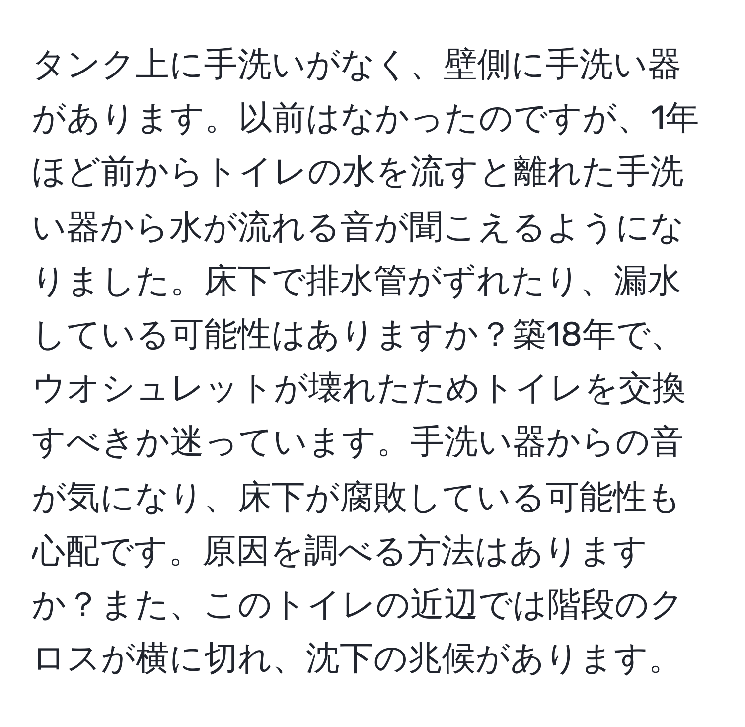 タンク上に手洗いがなく、壁側に手洗い器があります。以前はなかったのですが、1年ほど前からトイレの水を流すと離れた手洗い器から水が流れる音が聞こえるようになりました。床下で排水管がずれたり、漏水している可能性はありますか？築18年で、ウオシュレットが壊れたためトイレを交換すべきか迷っています。手洗い器からの音が気になり、床下が腐敗している可能性も心配です。原因を調べる方法はありますか？また、このトイレの近辺では階段のクロスが横に切れ、沈下の兆候があります。