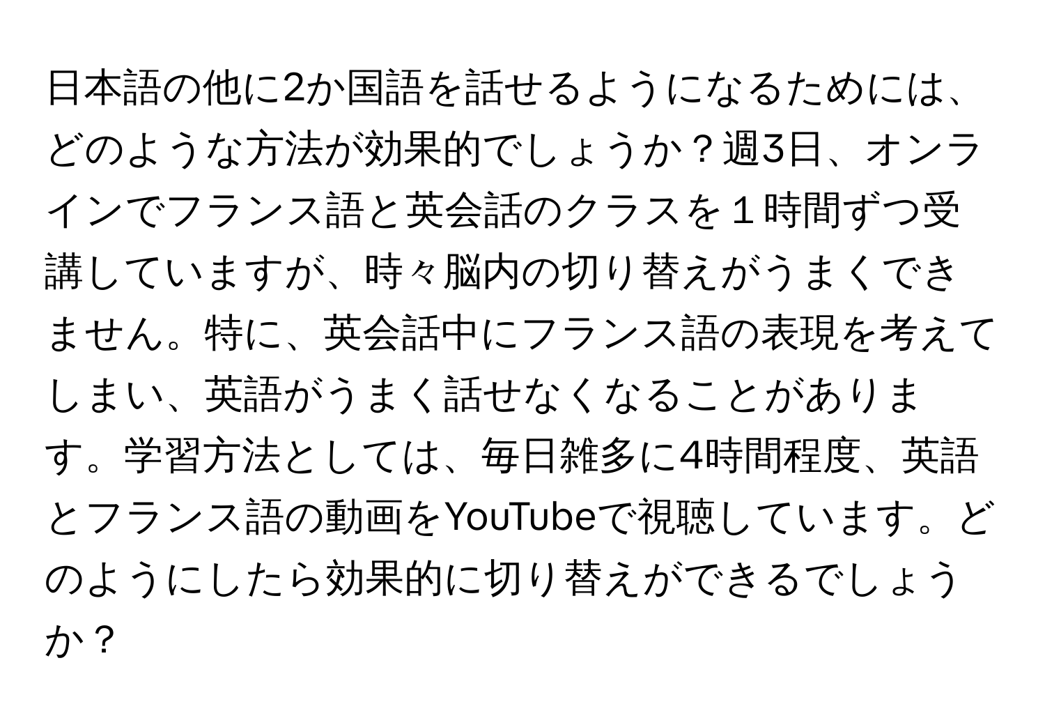 日本語の他に2か国語を話せるようになるためには、どのような方法が効果的でしょうか？週3日、オンラインでフランス語と英会話のクラスを１時間ずつ受講していますが、時々脳内の切り替えがうまくできません。特に、英会話中にフランス語の表現を考えてしまい、英語がうまく話せなくなることがあります。学習方法としては、毎日雑多に4時間程度、英語とフランス語の動画をYouTubeで視聴しています。どのようにしたら効果的に切り替えができるでしょうか？