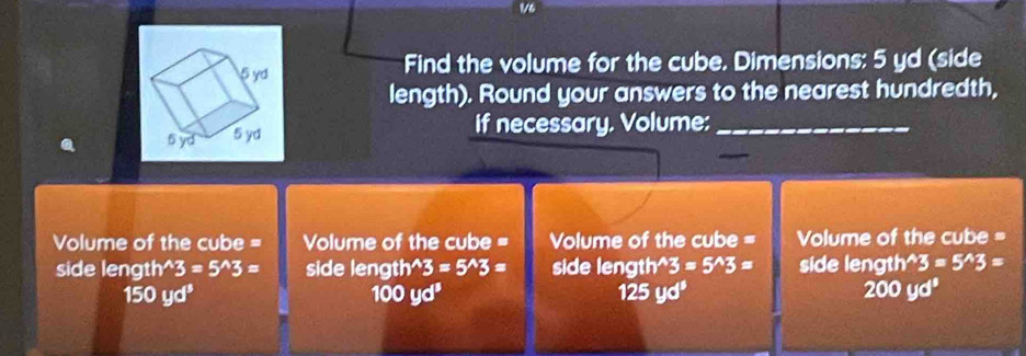 Find the volume for the cube. Dimensions: 5 yd (side 
length). Round your answers to the nearest hundredth, 
if necessary. Volume:_ 
Volume of the cube = Volume of the cube = Volume of the cube = Volume of the cube = 
side length 3=5^(wedge)3= side length^(wedge)3=5^(wedge)3= side length^(wedge)3=5^(wedge)3= side length 3=5^(wedge)3=
150yd^3 125 yd° 200yd^3
100yd^3