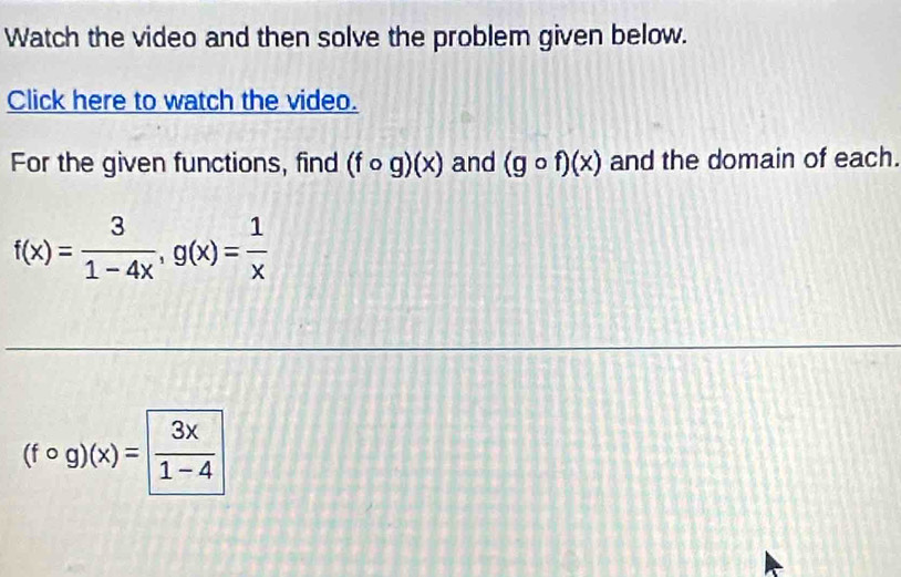 Watch the video and then solve the problem given below. 
Click here to watch the video. 
For the given functions, find (fcirc g)(x) and (gcirc f)(x) and the domain of each.
f(x)= 3/1-4x , g(x)= 1/x 
(fcirc g)(x)= 3x/1-4 