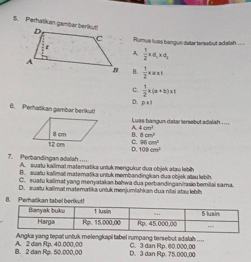 Perhatikan gambar berikut!
Rumus luas bangun datar tersebut adalah ....
A.  1/2 xd_1xd_2
B.  1/2 xaxt
C.  1/2 x(a+b)xt
D、 p* 1
6. Perhatikan gambar berikut!
Luas bangun datar tersebut adalah ....
A. 4cm^2
B. 8cm^2
C. 96cm^2
D、 109cm^2
7. Perbandingan adalah ..
A. suatu kalimat matematika untuk mengukur dua objek atau lebih
B. suatu kalimat matematika untuk membandingkan dua objek atau lebih
C. suatu kalimat yang menyatakan bahwa dua perbandingan/rasio bemilai sama.
D. suatu kalimat matematika untuk menjumlahkan dua nilai atau lebih
8. Perhatikan tabel berikut!
Angka yang tepat untuk melengkapi tabel rumpang tersebut adalah ....
A. 2 dan Rp. 40.000,00 C. 3 dan Rp. 60.000,00
B. 2 dan Rp. 50.000,00 D. 3 dan Rp. 75.000,00