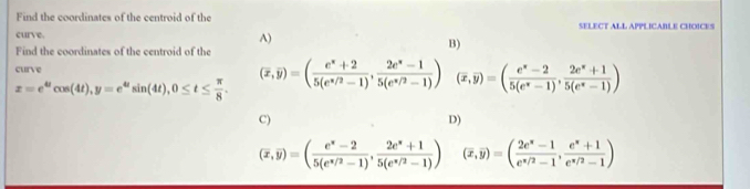 Find the coordinates of the centroid of the SELECT ALL APPLICABLE CHOICES
curve.
A)
Find the coordinates of the centroid of the
B)
curve (overline x,overline y)=( (e^x+2)/5(e^(x/2)-1) , (2e^x-1)/5(e^(x/2)-1) ) (overline x,overline y)=( (e^x-2)/5(e^x-1) ,  (2e^x+1)/5(e^x-1) )
x=e^(omega)cos (4t), y=e^(omega)sin (4t), 0≤ t≤  π /8 . 
C)
D)
(overline x,overline y)=( (e^x-2)/5(e^(x/2)-1) , (2e^x+1)/5(e^(x/2)-1) ) (overline x,overline y)=( (2e^x-1)/e^(x/2)-1 ,  (e^x+1)/e^(x/2)-1 )