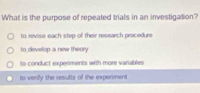 What is the purpose of repeated trials in an investigatlion?
to revise each step of their research procedure
to develop a new theory
to conduct experiments with more variables
to verifly the results of the experment