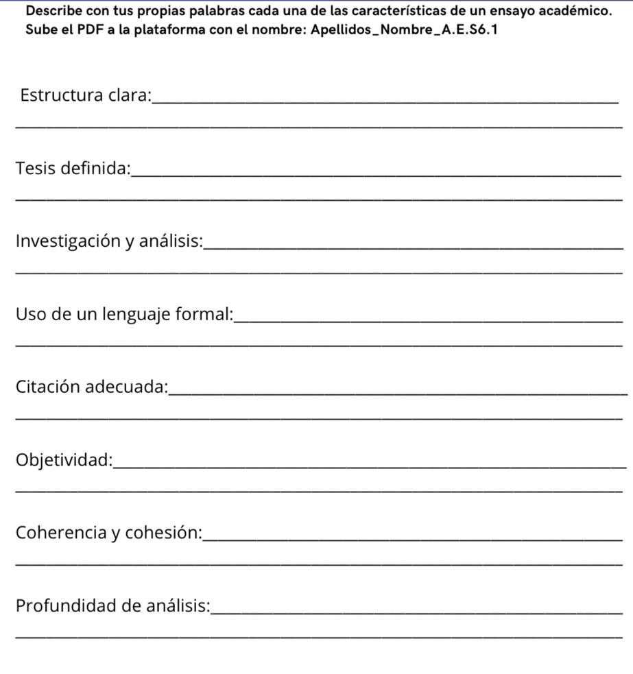 Describe con tus propias palabras cada una de las características de un ensayo académico. 
Sube el PDF a la plataforma con el nombre: Apellidos_Nombre_A.E.S6.1 
Estructura clara:_ 
_ 
Tesis definida:_ 
_ 
Investigación y análisis:_ 
_ 
Uso de un lenguaje formal:_ 
_ 
Citación adecuada:_ 
_ 
Objetividad:_ 
_ 
Coherencia y cohesión:_ 
_ 
Profundidad de análisis:_ 
_