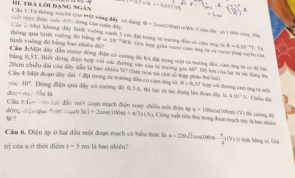 t=0,5s là i=0,015
III. TRả Lời DẠng ngán
Câu 1:Từ thông xuyên qua một vòng dây có dạng:
viết biểu thức suất điện động của cuộn dây. Phi =2cos (100π t)mWb 6. Cuộn dây có 1 000 vòng. Hãy
Cầu 2:Một khung dây hình vuông cạnh 5 cm đặt trong từ trường đều có cảm ứng từ B=8.10^(-4)T. Từ
hình vuông đó bằng bao nhiêu độ?
thông qua hình vuông đó bằng varPhi =10^(-6)Wb. Góc hợp giữa vectơ cảm ứng từ và vectơ pháp tuyến của
Câu 3:Một dây dẫn mang dòng điện có cường độ 8A đặt trong một từ trường đều, cảm ứng từ có độ lớm
bằng 0,5T. Biết dòng điện hợp với các đường sức của từ trường góc 60°. Độ lớn của lục từ tác dụng lên
20cm chiều dài của dây dẫn là bao nhiêu N? (làm tròn tới chữ số thập phân thứ hai).
Câu 4:Một đoạn dây dài l đặt trong từ trường đều có cảm ứng từ B=0 ,57 hợp với đường cảm ứng từ một
góc 30°. Dòng điện qua dây có cường độ 0,54, thì lực từ tác dụng lên đoạn dây là
đoạn đây dẫn là 4.10^(-2)N. Chiều dài
Câu 5:Đại tho hai đầu một đoạn mạch điện xoay chiều một điện áp u=100cos (100π t)(V) thì cường độ
dòng điện qua đoạn mạch là i=2cos (100π t+π /3)(A) , Công suất tiêu thụ trong đoạn mạch này là bao nhiêu
W?
Câu 6. Điện áp ở hai đầu một đoạn mạch có biểu thức là u=220sqrt(2)cos (100π t- π /4 )(V) (t tính bằng s). Giá
trị của u ở thời điểm t=5ms là bao nhiêu?