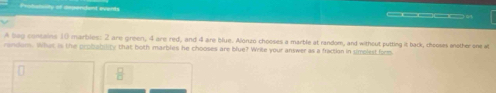 Potulalty of dependant everts 
_____. 
A bag concains 10 marbles: 2 are green, 4 are red, and 4 are blue. Alonzo chooses a marble at random, and without putting it back, chooses snother one at 
randem. What is the probability that both marbles he chooses are blue? Write your answer as a fraction in simplest form
 □ /□  