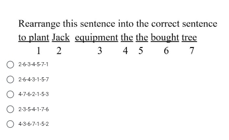 Rearrange this sentence into the correct sentence
to plant Jack equipment the the bought tree
1 2 3 4 5 6 7
2 -6 -3 -4 -5 -7 -1
2 -6 -4 -3 -1 -5 -7
4 -7 -6 -2 -1 -5 -3
2 -3 -5 -4 -1 -7 -6
4 -3 -6 -7 -1 -5 -2