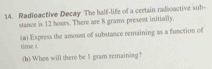 Radioactive Decay The half-life of a certain radioactive sub- 
stance is 12 hours. There are 8 grams present initially. 
(a) Express the amount of substance remaining as a function of 
time t. 
(b) When will there be 1 gram remaining?