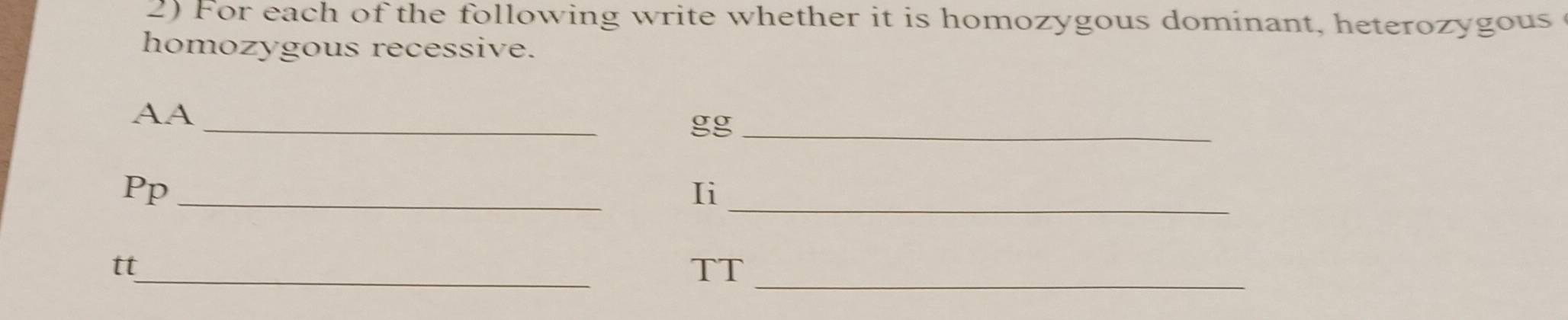 For each of the following write whether it is homozygous dominant, heterozygous 
homozygous recessive. 
_ 
AA 
gg_ 
_ 
Pp_ 
Ii 
_ 
tt 
TT_