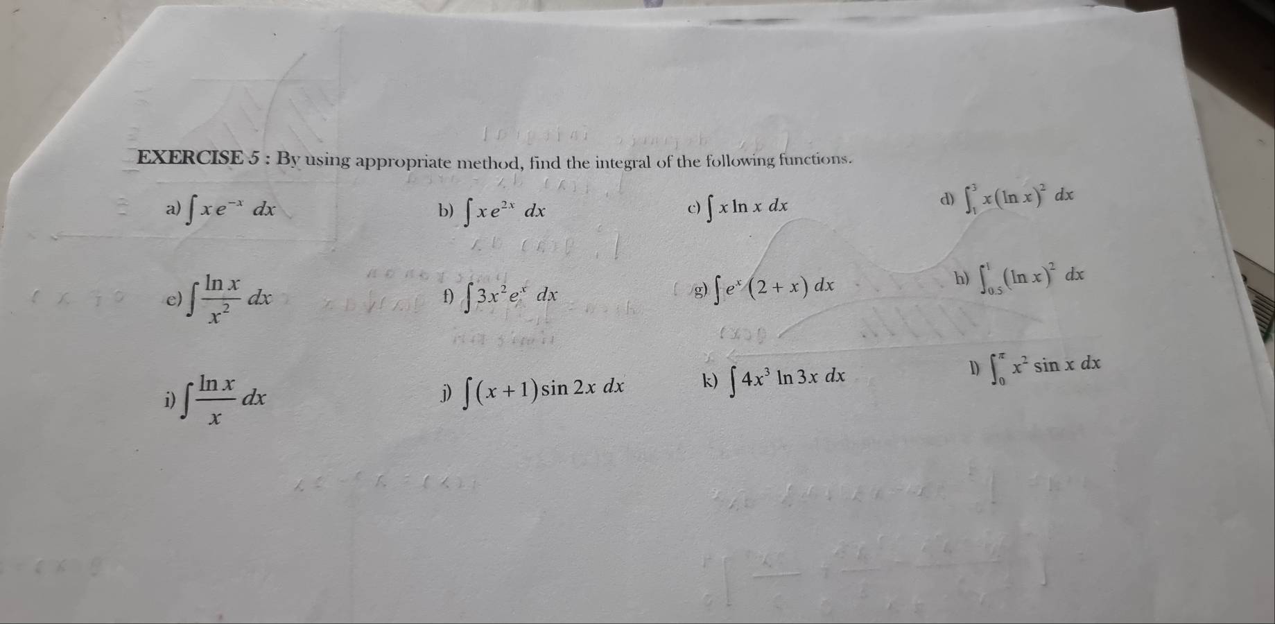 By using appropriate method, find the integral of the following functions. 
a) ∈t xe^(-x)dx ∈t xe^(2x)dx ∈t xln xdx
b) 
c) 
d) ∈t _1^(3x(ln x)^2)dx
h) ∈t _(0.5)^1(ln x)^2dx
f) 
e) ∈t  ln x/x^2 dx ∈t 3x^2e^xdx
g) ∈t e^x(2+x)dx
D 
i) ∈t  ln x/x dx
j) ∈t (x+1)sin 2xdx k) ∈t 4x^3ln 3xdx ∈t _0^((π)x^2)sin xdx