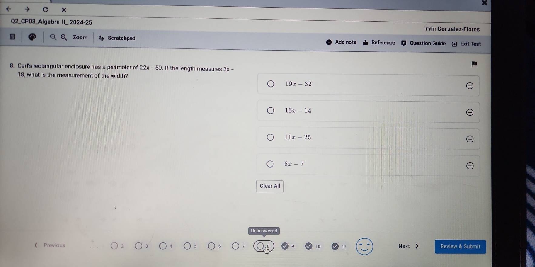 ← C ×
Q2_CP03_Algebra II_ 2024-25 Irvin Gonzalez-Flores
Zoom Scratchpad Exit Test
Add note Reference Question Guide
8. Carl's rectangular enclosure has a perimeter of 22x-50. If the length measures 3x -
18, what is the measurement of the width?
19x-32
16x-14
11x-25
8x-7
Clear All
Unanswered
《 Previous Next Review & Submit
11