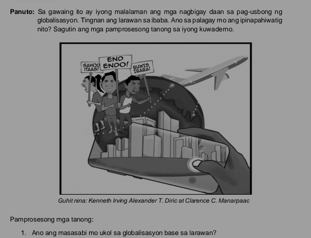 Panuto: Sa gawaing ito ay iyong malalaman ang mga nagbigay daan sa pag-usbong ng 
globalisasyon. Tingnan ang larawan sa ibaba. Ano sa palagay mo ang ipinapahiwatig 
nito? Sagutin ang mga pamprosesong tanong sa iyong kuwaderno. 
Guhit nina: Kenneth Irving Alexander T. Diric at Clarence C. Manarpaac 
Pamprosesong mga tanong: 
1. Ano ang masasabi mo ukol sa globalisasyon base sa larawan?