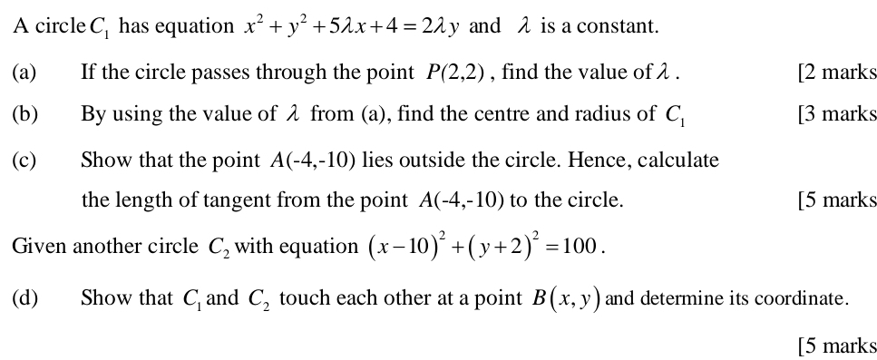 A circle C_1 has equation x^2+y^2+5lambda x+4=2lambda y and λ is a constant. 
(a) If the circle passes through the point P(2,2) , find the value of λ. [2 marks 
(b) By using the value of λ from (a), find the centre and radius of C_1 [3 marks 
(c) Show that the point A(-4,-10) lies outside the circle. Hence, calculate 
the length of tangent from the point A(-4,-10) to the circle. [5 marks 
Given another circle C_2 with equation (x-10)^2+(y+2)^2=100. 
(d) Show that C_1 and C_2 touch each other at a point B(x,y) and determine its coordinate. 
[5 marks