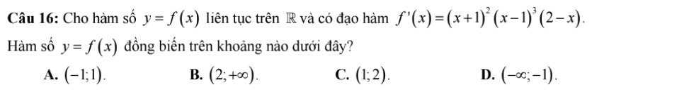 Cho hàm số y=f(x) liên tục trên R và có đạo hàm f'(x)=(x+1)^2(x-1)^3(2-x). 
Hàm số y=f(x) đồng biến trên khoảng nào dưới đây?
A. (-1;1). B. (2;+∈fty ). C. (1;2). D. (-∈fty ;-1).