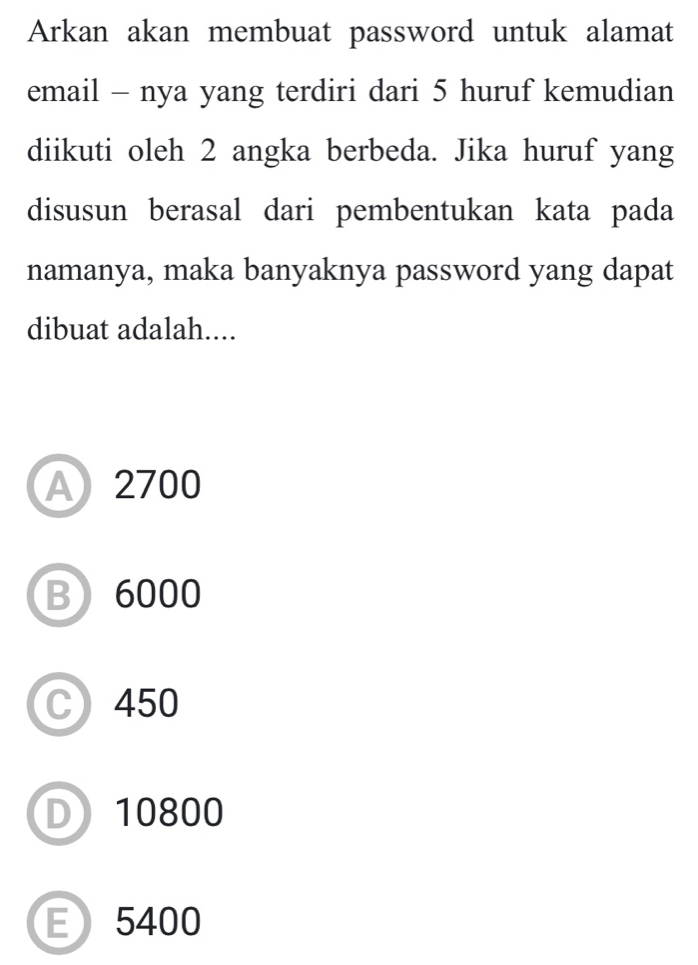 Arkan akan membuat password untuk alamat
email - nya yang terdiri dari 5 huruf kemudian
diikuti oleh 2 angka berbeda. Jika huruf yang
disusun berasal dari pembentukan kata pada
namanya, maka banyaknya password yang dapat
dibuat adalah....
A 2700
B 6000
C) 450
D 10800
E 5400