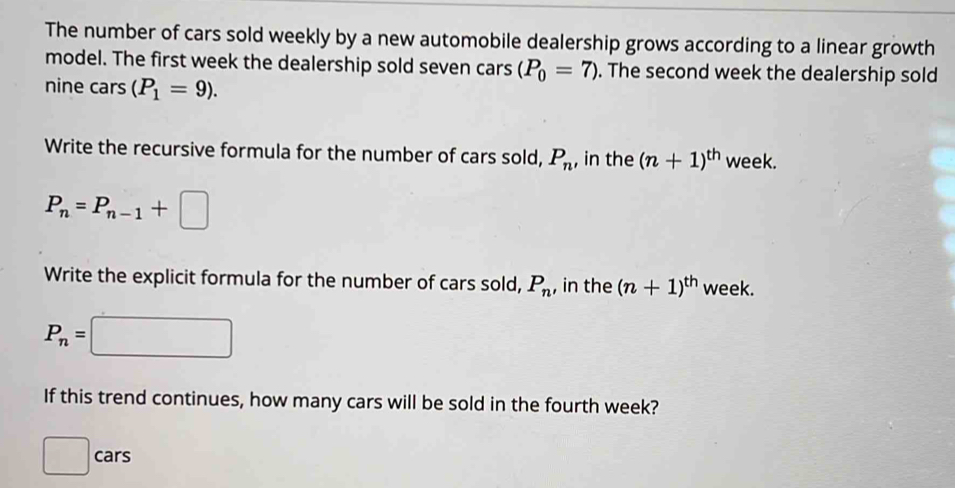 The number of cars sold weekly by a new automobile dealership grows according to a linear growth 
model. The first week the dealership sold seven cars (P_0=7). The second week the dealership sold 
nine cars (P_1=9). 
Write the recursive formula for the number of cars sold, P_n , in the (n+1)^th week.
P_n=P_n-1+□
Write the explicit formula for the number of cars sold, P_n , in the (n+1)^th week.
P_n=
^circ 
If this trend continues, how many cars will be sold in the fourth week? 
^ cars