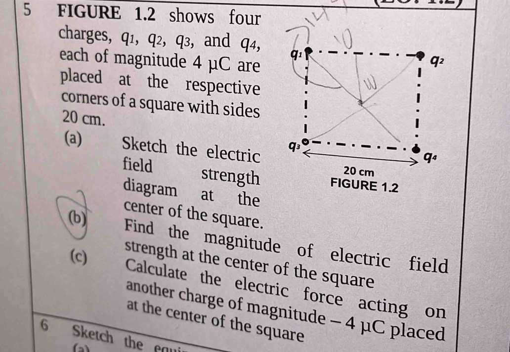 FIGURE 1.2 shows four 
charges, q1, q2, q3, and q4, 
each of magnitude 4 μC are
q_1
q^2
placed at the respective 
corners of a square with sides
20 cm. 
(a) Sketch the electric
q_3
q_4
20 cm
field strength FIGURE 1.2 
diagram at the 
(b) 
center of the square. 
Find the magnitude of electric field 
(c) 
strength at the center of the square 
Calculate the electric force acting on 
another charge of magnitude - 4 μC placed 
at the center of the square 
6 Sketch the eau 
(a)