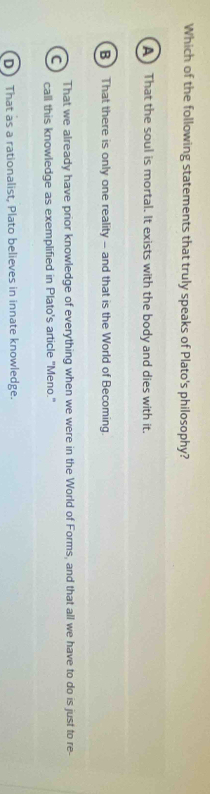 Which of the following statements that truly speaks of Plato's philosophy?
A That the soul is mortal. It exists with the body and dies with it.
B That there is only one reality - and that is the World of Becoming.
That we already have prior knowledge of everything when we were in the World of Forms, and that all we have to do is just to re-
C call this knowledge as exemplified in Plato's article "Meno."
D That as a rationalist, Plato believes in innate knowledge.