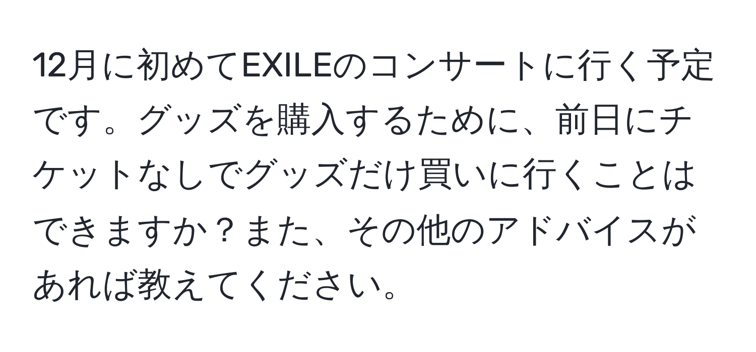 12月に初めてEXILEのコンサートに行く予定です。グッズを購入するために、前日にチケットなしでグッズだけ買いに行くことはできますか？また、その他のアドバイスがあれば教えてください。