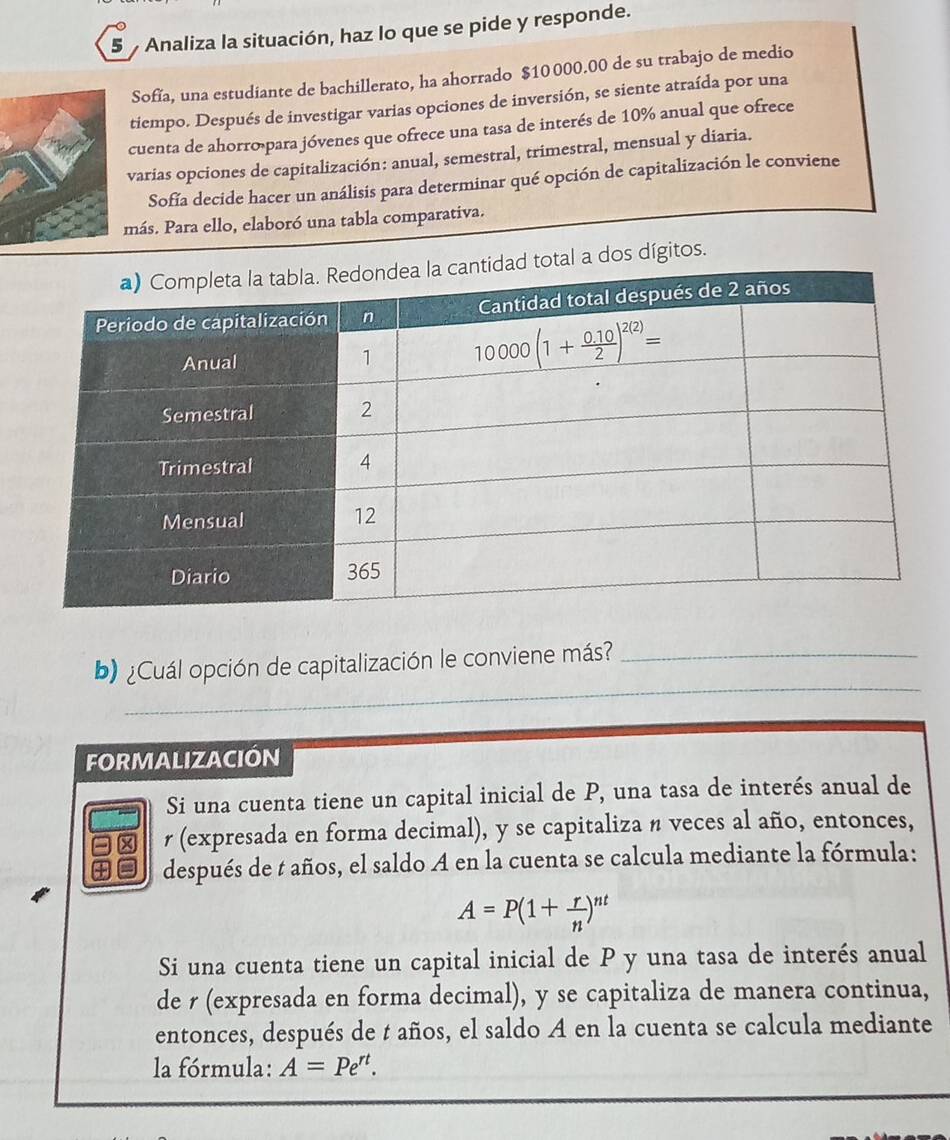 Analiza la situación, haz lo que se pide y responde.
Sofía, una estudiante de bachillerato, ha ahorrado $10 000.00 de su trabajo de medio
tiempo. Después de investigar varias opciones de inversión, se siente atraída por una
cuenta de ahorro para jóvenes que ofrece una tasa de interés de 10% anual que ofrece
varias opciones de capitalización: anual, semestral, trimestral, mensual y diaria.
Sofía decide hacer un análisis para determinar qué opción de capitalización le conviene
más. Para ello, elaboró una tabla comparativa.
otal a dos dígitos.
_
b) ¿Cuál opción de capitalización le conviene más?_
_
FORMALIZACIÓN
Si una cuenta tiene un capital inicial de P, una tasa de interés anual de
r (expresada en forma decimal), y se capitaliza n veces al año, entonces,
después de t años, el saldo A en la cuenta se calcula mediante la fórmula:
A=P(1+ r/n )^nt
Si una cuenta tiene un capital inicial de P y una tasa de interés anual
de r (expresada en forma decimal), y se capitaliza de manera continua,
entonces, después de t años, el saldo A en la cuenta se calcula mediante
la fórmula: A=Pe^(rt).