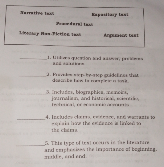 Narrative text Expository text 
Procedural text 
Literary Non-Fiction text Argument text 
_1. Utilizes question and answer, problems 
and solutions 
_2. Provides step-by-step guidelines that 
describe how to complete a task. 
_3. Includes, biographies, memoirs, 
journalism, and historical, scientific, 
technical, or economic accounts 
_ 
4. Includes claims, evidence, and warrants to 
explain how the evidence is linked to 
the claims. 
_5. This type of text occurs in the literature 
and emphasizes the importance of beginning, 
middle, and end.