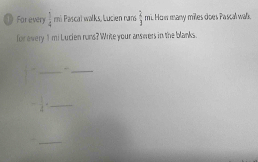 For every  1/4  mi Pascal walks, Lucien runs  2/3  mi. How many miles does Pascal walk 
for every 1 mi Lucien runs? Write your answers in the blanks. 
_ frac  4/5  1/5 
_ 
_ - 1/4 ·
_