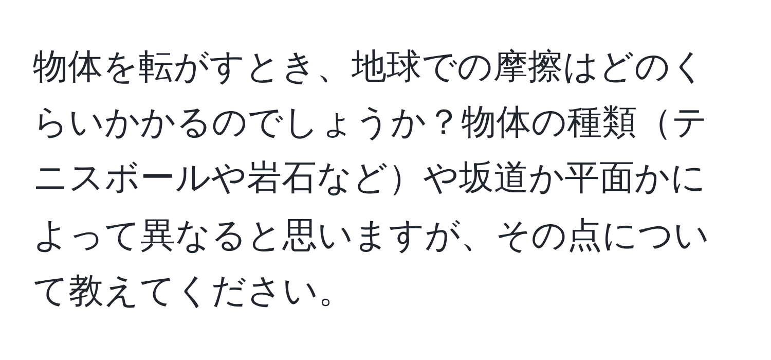 物体を転がすとき、地球での摩擦はどのくらいかかるのでしょうか？物体の種類テニスボールや岩石などや坂道か平面かによって異なると思いますが、その点について教えてください。