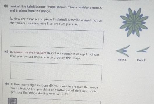 Look at the kaleidoscope image shown. Then consider pieces A
and B taken from the image. 
A. How are piece A and piece B related? Describe a rigid motion 
that you can use on piece B to produce piece A. 
B. Communicate Precisely Describe a sequence of rigid motions 
that you can use on piece A to produce the image. Piece A Piece B 
⑥ C. How many rigid motions did you need to produce the image 
from piece A? Can you think of another set of rigid motions to 
produce the image starting with piece A?