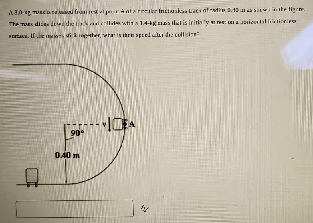 A 3.0-kg mass is released from rest at point A of a circular frictionless track of radius 0.40 m as shown in the figure.
The mass slides down the track and collides with a 1.4-kg mass that is initially at rest on a horizontal frictionless
surface. If the masses stick together, what is their speed after the collision?