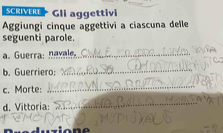 SCRIVERE Gli aggettivi 
Aggiungi cinque aggettivi a ciascuna delle 
seguenti parole. 
a. Guerra: havale._ 
b. Guerriero: 
_ 
c. Morte: 
_ 
d. Vittoria: 
_