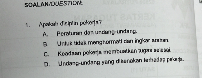 SOALAN/QUESTION:
M
1. Apakah disiplin pekerja?
A. Peraturan dan undang-undang.
B. Untuk tidak menghormati dan ingkar arahan.
C. Keadaan pekerja membuatkan tugas selesai.
D. Undang-undang yang dikenakan terhadap pekerja.