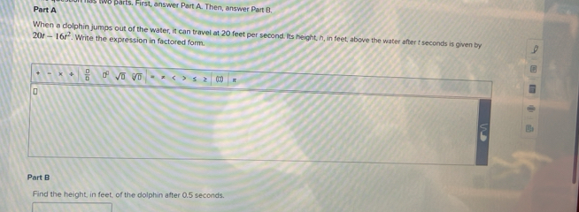 tB parts. First, answer Part A. Then, answer Part B. 
Part A
20t-16t^2 When a dolphin jumps out of the water, it can travel at 20 feet per second. Its height, h, in feet, above the water after t seconds is given by 
. Write the expression in factored form.
 □ /□   sqrt(0) sqrt[6](b) π
Part B 
Find the height, in feet, of the dolphin after 0.5 secords.