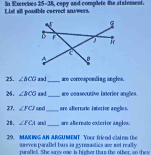 In Exercises 25-28, copy and complete the statement. 
List all possible correct answers. 
25. ∠ BCG and _are corresponding angles. 
26. ∠ BCG and_ are consecutive interior angles. 
27. ∠ FCJ and_ are alternate interior angles. 
28. ∠ FCA and_ are alternate exterior angles. 
29. MAKING AN ARGUMENT Your friend claims the 
uneven parallel bars in gymnastics are not really 
parallel. She says one is higher than the other, so they