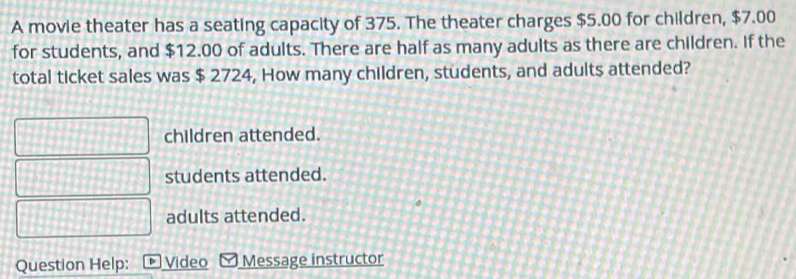 A movie theater has a seating capacity of 375. The theater charges $5.00 for children, $7.00
for students, and $12.00 of adults. There are half as many adults as there are children. If the
total ticket sales was $ 2724, How many children, students, and adults attended?
children attended.
students attended.
adults attended.
Question Help: Video Message instructor