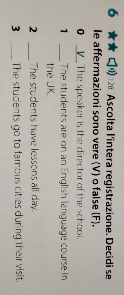 6 
128 Ascolta l’intera registrazione. Decidi se 
le affermazioni sono vere (V) o false (F). 
0 _V The speaker is the director of the school. 
1 _The students are on an English language course in 
the UK. 
2 _The students have lessons all day. 
3 _The students go to famous cities during their visit.