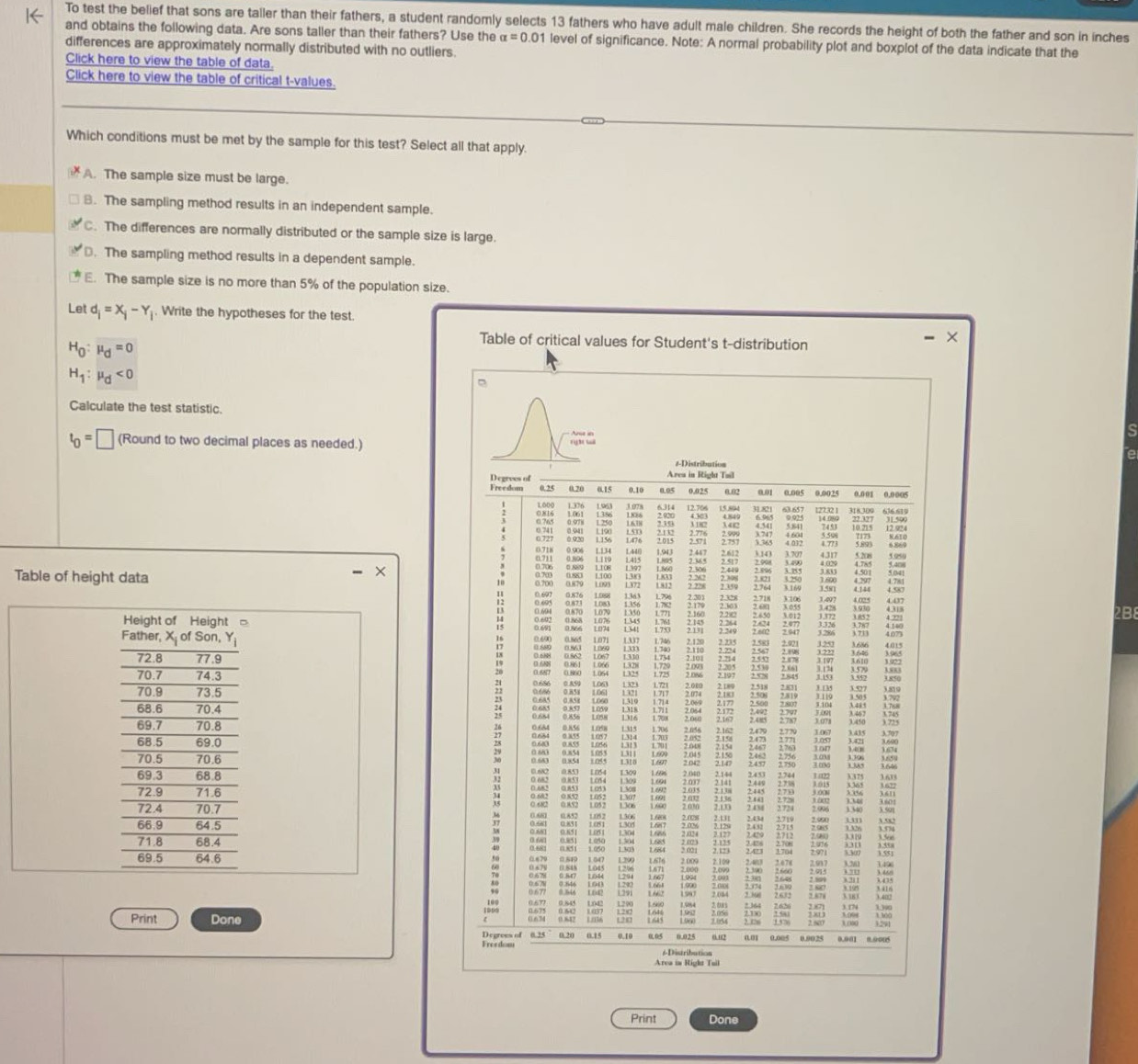 To test the belief that sons are taller than their fathers, a student randomly selects 13 fathers who have adult male children. She records the height of both the father and son in inches
and obtains the following data. Are sons taller than their fathers? Use the alpha =0.01 level of significance. Note: A normal probability plot and boxplot of the data indicate that the
differences are approximately normally distributed with no outliers.
Click here to view the table of data.
Click here to view the table of critical t-values.
Which conditions must be met by the sample for this test? Select all that apply.
A. The sample size must be large.
8. The sampling method results in an independent sample.
C. The differences are normally distributed or the sample size is large.. The sampling method results in a dependent sample.
E. The sample size is no more than 5% of the population size.
Let d_i=x_i-Y_i. Write the hypotheses for the test.
H_0:mu _d=0
Table of critical values for Student's t-distribution - ×
H_1:mu _d<0</tex>

Calculate the test statistic.
t_0=□ (Round to two decimal places as needed.) 
#-Distribution
Area in Right Tail
Degrees of 0.10 0.05 0.025 0.02 001 0.005 0.0025 0.001 0.0005
Freedom 0.25 0.15
Long 6314 12.706
: 1 2.020 4.303 15.894 31.821 63.657 12732 1 14.080 22 327
0.941  42 5.841  10.215 12.924
2.09
:;;; 0.920
2.757
:
0.718 0.906 L134 L44 1.943 3.36 4.773 4.317 5208 5,4□ 3.059
3.707
4.02% 4.7x5 5.041
X 3.581
Table of height data ;;;; 1359 2.398 3 4,144 4.587
4.781
E  2.718 3.106 3.497
 1.852
2B8
0.86 107 1341 ; ;;;
;
o “ = : ;;;   1253 1686 E
18
:; ;;; 0.688 1337
3.646
0.687
0.860 1.064 ; 2.845 3 135       ).850
23   
1 721 2.000 3.505
Lovs L058 1.708 202 ; 2.485 ;:;; 3.768
0.856
 
0.684
0.684 0.856 1.058 1.706 𨰻 3.415 3.707
;:;; ; 1.385
1.055 ;;;;
0.682 1.054 ;;;; 2.141 ;1;; 2.744 # λ375
0. 682 0.853
34 0.852 ;  1.690 2.030
; ;;;
0.680 0.852 0.85 1
1.081 1.152 1.60 2.008 2.131 2.434 2719 93 ;;
; ;
: : ; ;
0.679 0.540 1.047 1.290
: ;;;; ;;
1.004 5
.;;;
Print Done Las 700
1300
Degrees of 0 20 0.15 0.10 005 0.025 o,u2 0.01 0.005 0.9025 0.901 0.9005 3.000
Freedom 6 Distribution
Area is Right Tuil
Print Done