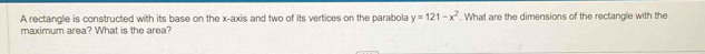 A rectangle is constructed with its base on the x-axis and two of its vertices on the parabola y=121-x^2. What are the dimensions of the rectangle with the 
maximum area? What is the area?