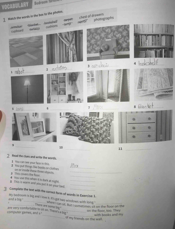 VOCABULARY Bedroom furn
Match the words in the box to the photos.
chest of drawers
armchair carpet mirror photographs
cupboard curtains cushions -amp
_4
_3
2
_1
_
_5
_6
_7
_8
9
_
_
10
11_
2 Read the clues and write the words.
1 You can see your face in this
2 You put things like books or clothes_
on or inside these three objects._
3 This covers the floor.
_
4 You use this when it is dark at night._
5 This is warm and you put it on your bed._
3 Complete the text with the correct form of words in Exercise 1
My bedroom is big and I love it. It's got two windows with long '
and a bi p _where I can sit. But I sometimes sit on the floor on the
3_ . There are some big 
_
are very comfortable to sit on. There's a big "
computer games, and a^6 on the floor, too. They
_with books and my
of my friends on the wall.