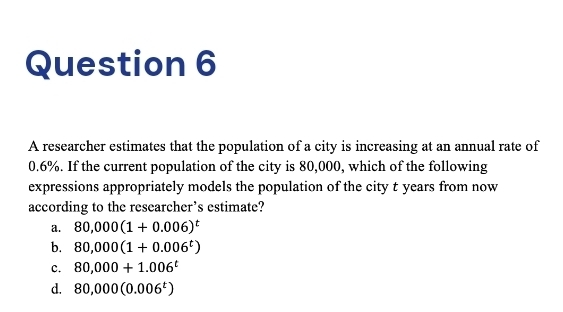 A researcher estimates that the population of a city is increasing at an annual rate of
0.6%. If the current population of the city is 80,000, which of the following
expressions appropriately models the population of the city t years from now
according to the researcher’s estimate?
a. 80,000(1+0.006)^t
b. 80,000(1+0.006^t)
c. 80,000+1.006^t
d. 80,000(0.006^t)